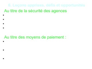 19
6. Leçons apprises, défis et opportunités
*Au titre de la sécurité des agences
• Le Braquage ;
• Vol de transferts d’argent ;
• Vol d’encaisses suite aux ramassages de fonds ;
• Vol d’encaisses en agences.
*Au titre des moyens de paiement :
• Demande de carte bancaire avec une fausse
procuration ;
• Manipulation de monnaie électronique en vue de
couvrir des retraits d’espèces ;
• Retrait frauduleux par cartes bancaires.
 