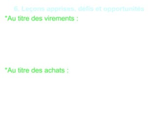 20
6. Leçons apprises, défis et opportunités
*Au titre des virements :
- Virements frauduleux par piratage informatique ;
- Virements frauduleux avec la complicité de préposés
de l’IF;
- Détournement par virements internes sur les comptes
clients.
*Au titre des achats :
- Corruption via le non-respect délibéré de la procédure
d’achat ;
- non-conformité des commandes aux livraisons ;
- réception d’articles défectueux ;
 