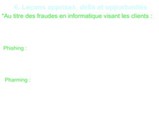22
6. Leçons apprises, défis et opportunités
*Au titre des fraudes en informatique visant les clients :
Récupérer vos données afin de les utiliser pour des transactions
frauduleuses. Le fait générateur de ce type de fraude est la
négligence concernant : la sécurité des ordinateurs (anti-virus),
l’accès internet et le manque d’information des clients
-Phishing : C’est un type de fraude en ligne qui consiste à
envoyer des emails prétendant provenir de sources fiables
(banque..) pour obtenir des informations confidentielles. Ces mails
contiennent souvent des liens vers des sites web contrefaits.
- Pharming : Il consiste à modifier le fichier commande (HOSTS)
d’un ordinateur pour rediriger le nom de domaine d’une
organisation légitime (une banque, par exemple) vers des faux
sites web qui imitent le véritable site web. Ainsi, les pirates
peuvent dérober les informations confidentielles saisies par
l’utilisateur sur ce site
 