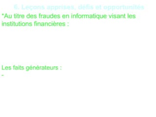 23
6. Leçons apprises, défis et opportunités
*Au titre des fraudes en informatique visant les
institutions financières :
Récupérer les données d’une institution financière
et/ou des clients afin de les utiliser pour des
transactions frauduleuses ;
Effectuer des transactions frauduleuses à partir du
système.
Les faits générateurs :
- Politique de sécurité informatique défaillante ;
-Mauvaise configuration du réseau téléphonie
connectée Internet ;
- Défaillance des firewall ;
- Mauvaise sécurisation des mots de passe réseaux ;
 