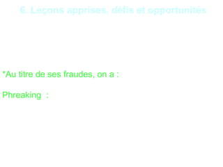 24
6. Leçons apprises, défis et opportunités
- Mauvaise gestion des mises à jour de sécurité ;
- Insuffisance de la supervision des traitements ;
- Insuffisance du dispositif de prévention/détection des
intrusions,
*Au titre de ses fraudes, on a :
Phreaking : Les fraudeurs prennent possession des
lignes téléphoniques d’une institution financière. Ils
peuvent aussi appeler les clients pour obtenir leurs
informations de comptes, en prétextant des
vérifications d’usage.
 