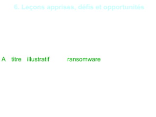 25
6. Leçons apprises, défis et opportunités
Intrusion dans le SI par le réseau de la téléphonie : En
prenant le contrôle d’un PBX à travers une connexion
sur les porteuses d’administration, les pirates peuvent
par rebond accéder au SI interne et donc à l’ensemble
des ressources informatiques d’une institution
financière.
A titre illustratif, le ransomware est un logiciel
malveillant qui permet de prendre en otage les
données sensibles d’une entité et notamment les
données cryptées récupérées par un autre moyen.
Généralement, le hacker demande une somme
d’argent en échange de la restitution des données ou
de leur non-divulgation.
 