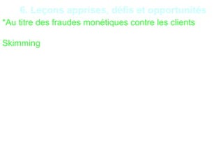 27
6. Leçons apprises, défis et opportunités
*Au titre des fraudes monétiques contre les clients
Skimming : Il consiste à copier les données figurant sur
la piste magnétique (au verso) de la carte au moment
la carte est introduite dans un distributeur automatique
de billets. Grace à un petit dispositif quasiment invisible
placé devant la vraie façade de l’appareil. Ils prennent
parallèlement connaissance du code secret, par
exemple à l’aide une caméra miniature. Les données
ainsi obtenues permettent aux fraudeurs de
confectionner une fausse carte,
 