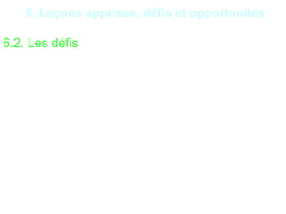 29
6. Leçons apprises, défis et opportunités
6.2. Les défis
•Trois principaux défis en matière d’audit sont à
surmonter :
•le manque ou le déficit de communication ou la non-
mise des recommandations compromet l’utilité de
l’audit ;
•le glissement du champ d’application d’un audit coûte
du temps et de l’argent aux parties prenantes ;
•les audits en forme de dénonciation et de remontrance
sont humiliants et improductifs.
 
