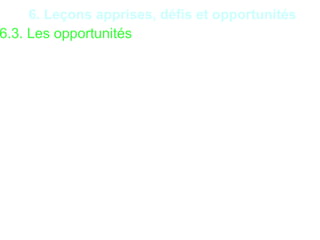 30
6. Leçons apprises, défis et opportunités
6.3. Les opportunités
•Existence de formation adéquate pour les acteurs de
l’audit ;
•Existence des techniques de maintenance préventive et
curative ;
•Possibilité d’élaboration d’un Schéma Directeur
Informatique (SDI) ;
•Possibilité d’élaboration d’un Plan de Sécurité du
Système Informatique (PSSI) ;
•Possibilité d’utilisation de logiciels authentiques ;
•Possibilité de sauvegarde régulière ;
•Possibilité de sécurisation des matériels informatiques;
 