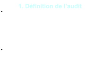 4
1. Définition de l’audit
• L’audit est une mission de vérification et
d’évaluation des informations, des activités ou
des procédures d’une entité, conduite par un
professionnel indépendant et compétent en vue
de formuler une opinion objective et impartiale,
pour garantir et améliorer la qualité du produit
audité en référence à des normes.
• L’auditeur fournit une opinion motivée après son
examen critique, sur la qualité du produit audité
et peut prodiguer des conseils ou formuler des
recommandations pour améliorer l’existant.
 