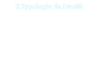 5
2.Typologie de l’audit
Du point de vue du statut du professionnel commis à
l’audit, deux grands types d’audit existent à savoir
l’audit externe et l’audit interne.
- Audit externe : mission réalisée par les auditeurs
indépendants, n’appartenant pas à l’entité contrôlée.
- Audit interne : mission réalisée par les auditeurs
indépendants mais appartenant à un service de
l’entité contrôlée.
 
