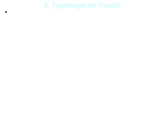 7
• L’audit contractuel peut couvrir tous les domaines
d’activité d’une entité. On distingue :
- audit de conformité ou de qualité : consiste à
évaluer si les activités, les procédures, les
systèmes sont conformes aux textes légaux et
réglementaires, aux normes, aux instructions qui
régissent l’entité auditée ;
- audit de performance ou de gestion : consiste à
vérifier que les procédures, les activités, les
systèmes fonctionnent conformément aux
objectifs, aux principes de pertinence,
d’économie, d’efficacité et d’efficience dans
l’utilisation des ressources ;
2. Typologie de l’audit
 
