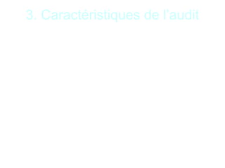 8
3. Caractéristiques de l’audit
Sept principales caractéristiques sont à noter :
•Mission d’opinion : basée sur le jugement personnel
de l’auditeur ; l’auditeur dispose d’une certaine liberté
dans le choix des contrôles et dans les conclusions
formulées ;
•Professionnel indépendant : l’audit est une activité
indépendante. L’indépendance assure l’impartialité et
l’objectivité de l’auditeur. Elle conforte l’analyse
critique de l’auditeur ;
•Démarche normée : L’auditeur respecte des normes
d’exercice professionnel et des normes de
comportements ;
 