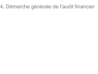 4. Démarche générale de l’audit financier
• L’auditeur a pour mission de vérifier les valeurs et
les documents comptables de l’entité dont les
comptes sont audités et de contrôler la conformité
de sa comptabilité au référentiel en vigueur.
• Pour ce faire, l’auditeur doit suivre rigoureusement
les six (6) étapes suivantes :
- examen des conditions d’acceptation de la mission ;
- évaluation des risques et planification de la mission ;
- appréciation du contrôle interne ;
- contrôle des comptes ;
- travaux de fin de mission ;
- rapports et communication.
 