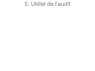 5. Utilité de l’audit
De façon générale l’audit :
- atteste de la bonne santé financière de l’entité ainsi
que de la régularité de sa gestion ;
- assure ainsi une certification de ladite entité auprès
de ses différents partenaires ou organismes ;
- analyse et permet à son client de prévoir les futures
démarches à effectuer pour optimiser sa gestion ;
- permet donc une analyse dans de nombreux
domaines très différents (la comptabilité, la finance,
le management, le processus de développement,
d’un produit, le système informatique, etc…).
 