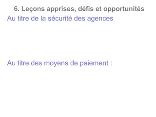 6. Leçons apprises, défis et opportunités
*Au titre de la sécurité des agences
• Le Braquage ;
• Vol de transferts d’argent ;
• Vol d’encaisses suite aux ramassages de fonds ;
• Vol d’encaisses en agences.
*Au titre des moyens de paiement :
• Demande de carte bancaire avec une fausse
procuration ;
• Manipulation de monnaie électronique en vue de
couvrir des retraits d’espèces ;
• Retrait frauduleux par cartes bancaires.
 