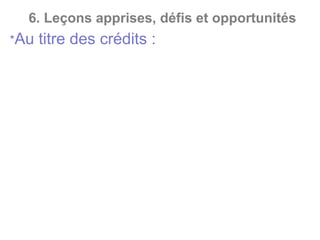 6. Leçons apprises, défis et opportunités
*Au titre des crédits :
- Détournement de chèque de déblocage de prêt ;
- Affacturage de fausses factures ;
- Escompte de faux effets de commerce ;
- Fraudes aux garanties dans le cadre de crédits ;
- Détournement par le bénéficiaire du montant destiné
au rachat de son crédit auprès d’une banque ;
- Octroi frauduleux de crédits non autorisé ;
- crédits fictifs ;
- crédits par personnes interposés ;
- cautions multiples ;
- cautions croisées.
 
