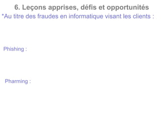 6. Leçons apprises, défis et opportunités
*Au titre des fraudes en informatique visant les clients :
Récupérer vos données afin de les utiliser pour des transactions
frauduleuses. Le fait générateur de ce type de fraude est la
négligence concernant : la sécurité des ordinateurs (anti-virus),
l’accès internet et le manque d’information des clients
-Phishing : C’est un type de fraude en ligne qui consiste à
envoyer des emails prétendant provenir de sources fiables
(banque..) pour obtenir des informations confidentielles. Ces mails
contiennent souvent des liens vers des sites web contrefaits.
- Pharming : Il consiste à modifier le fichier commande (HOSTS)
d’un ordinateur pour rediriger le nom de domaine d’une
organisation légitime (une banque, par exemple) vers des faux
sites web qui imitent le véritable site web. Ainsi, les pirates
peuvent dérober les informations confidentielles saisies par
l’utilisateur sur ce site
 