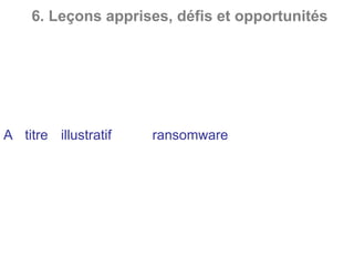 6. Leçons apprises, défis et opportunités
Intrusion dans le SI par le réseau de la téléphonie : En
prenant le contrôle d’un PBX à travers une connexion
sur les porteuses d’administration, les pirates peuvent
par rebond accéder au SI interne et donc à l’ensemble
des ressources informatiques d’une institution
financière.
A titre illustratif, le ransomware est un logiciel
malveillant qui permet de prendre en otage les
données sensibles d’une entité et notamment les
données cryptées récupérées par un autre moyen.
Généralement, le hacker demande une somme
d’argent en échange de la restitution des données ou
de leur non-divulgation.
 