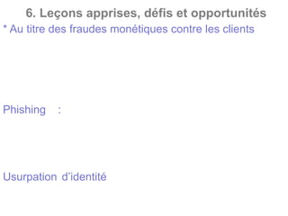 6. Leçons apprises, défis et opportunités
* Au titre des fraudes monétiques contre les clients
Utilisation de la carte de paiement, des renseignements
de celle-ci ou du Numéro
d’Identification Personnel (NIP) sans l’autorisation du
titulaire de la carte
Phishing : Les fraudeurs tentent d’obtenir les
renseignements personnels et des
codes bancaires, souvent en vous envoyant un courriel
falsifié au nom de la banque. Ils peuvent aussi
s’emparer directement de la carte et des codes.
Usurpation d’identité afin de faire établir une carte au
nom d’un client.
 