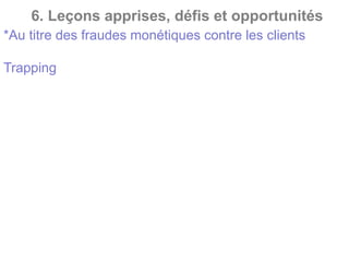 6. Leçons apprises, défis et opportunités
*Au titre des fraudes monétiques contre les clients
Trapping : Le card trapping est une variante du
skimming. Les fraudeurs ne copient pas seulement les
données de la carte, ils font aussi en sorte que la carte
reste bloquée dans le distributeur automatique de
billets. Lorsque vous quittez l’appareil par exemple
pour aller chercher de l’aide, les fraudeurs donnent un
coup sur l’appareil et récupèrent la carte. Dans ce cas
aussi, ils réussissent à s’emparer de votre code secret.
 
