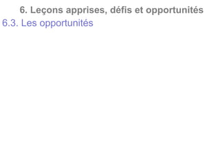 6. Leçons apprises, défis et opportunités
6.3. Les opportunités
• Possibilité de réalisation de tests d’intrusion pour
évaluer la solidité du Système de Sécurité
Informatique (SSI) ;
• Possibilité de renforcement des mots de passe ;
• Possibilité d’alerte et de changement régulier des
mots de passe ;
• Possibilité d’hébergement des données sur des sites
sécurisés et autres ;
• Possibilité d’utilisation de logiciels authentiques,
etc… ;
• Possibilité d’audit du SSI.
 