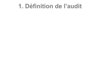 1. Définition de l’audit
• L’audit est une mission de vérification et
d’évaluation des informations, des activités ou
des procédures d’une entité, conduite par un
professionnel indépendant et compétent en vue
de formuler une opinion objective et impartiale,
pour garantir et améliorer la qualité du produit
audité en référence à des normes.
• L’auditeur fournit une opinion motivée après son
examen critique, sur la qualité du produit audité
et peut prodiguer des conseils ou formuler des
recommandations pour améliorer l’existant.
 