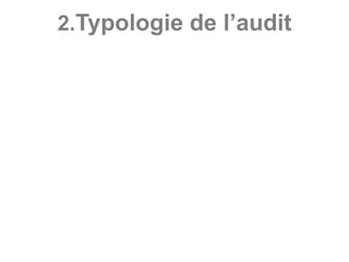 2.Typologie de l’audit
Du point de vue du statut du professionnel commis à
l’audit, deux grands types d’audit existent à savoir
l’audit externe et l’audit interne.
- Audit externe : mission réalisée par les auditeurs
indépendants, n’appartenant pas à l’entité contrôlée.
- Audit interne : mission réalisée par les auditeurs
indépendants mais appartenant à un service de
l’entité contrôlée.
 
