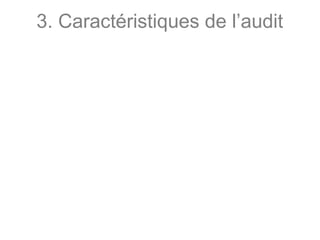 3. Caractéristiques de l’audit
Sept principales caractéristiques sont à noter :
• Mission d’opinion : basée sur le jugement
personnel de l’auditeur ; l’auditeur dispose d’une
certaine liberté dans le choix des contrôles et dans
les conclusions formulées ;
• Professionnel indépendant : l’audit est une activité
indépendante. L’indépendance assure l’impartialité
et l’objectivité de l’auditeur. Elle conforte l’analyse
critique de l’auditeur ;
• Démarche normée : L’auditeur respecte des
normes d’exercice professionnel et des normes de
comportements ;
 
