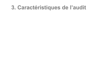 3. Caractéristiques de l’audit
• Démarche objective : dans une démarche
structurée, l’auditeur collecte et examine les
preuves qui confirment la qualité de l’objet
audité ;
• Contrôle par sondage : L’auditeur réalise
rarement des contrôles exhaustifs, Il
sélectionne des éléments spécifiques, des
échantillons ;
• Anomalies significatives : l’auditeur recherche
les points faibles, les dysfonctionnements
significatifs qui peuvent nuire à l’atteinte des
objectifs ou à la qualité de l’objet audité ;
•
 