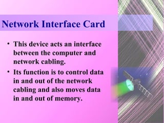 Network Interface Card This device acts an interface between the computer and network cabling. Its function is to control data in and out of the network cabling and also moves data in and out of memory. 