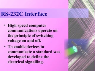 RS-232C Interface High speed computer communications operate on the principle of switching voltage on and off. To enable devices to communicate a standard was developed to define the electrical signalling. 