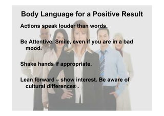 Body Language for a Positive Result
Actions speak louder than words.
Be Attentive. Smile, even if you are in a bad
mood.
Shake hands if appropriate.
Lean forward – show interest. Be aware of
cultural differences .
 
