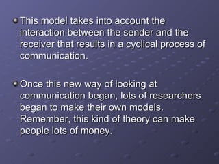 This model takes into account the interaction between the sender and the receiver that results in a cyclical process of communication. Once this new way of looking at communication began, lots of researchers began to make their own models. Remember, this kind of theory can make people lots of money. 