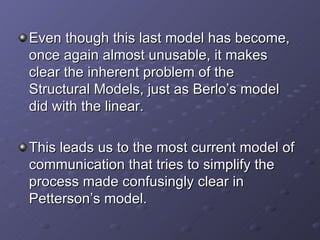 Even though this last model has become, once again almost unusable, it makes clear the inherent problem of the Structural Models, just as Berlo’s model did with the linear. This leads us to the most current model of communication that tries to simplify the  process made confusingly clear in Petterson’s model. 