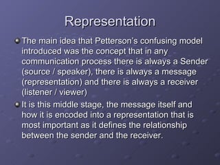 Representation The main idea that Petterson’s confusing model introduced was the concept that in any communication process there is always a Sender (source / speaker), there is always a message (representation) and there is always a receiver (listener / viewer) It is this middle stage, the message itself and how it is encoded into a representation that is most important as it defines the relationship between the sender and the receiver.  