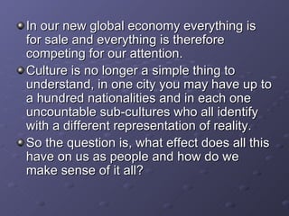 In our new global economy everything is for sale and everything is therefore competing for our attention. Culture is no longer a simple thing to understand, in one city you may have up to a hundred nationalities and in each one uncountable sub-cultures who all identify with a different representation of reality. So the question is, what effect does all this have on us as people and how do we make sense of it all?  