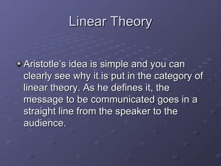 Linear Theory Aristotle’s idea is simple and you can clearly see why it is put in the category of linear theory. As he defines it, the message to be communicated goes in a straight line from the speaker to the audience.  