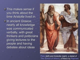 This makes sense if you think about the time Aristotle lived in. In ancient Greece, nearly all knowledge was communicated verbally, with great thinkers and politicians giving lectures to the people and having debates about ideas Plato  (left) and Aristotle (right), a detail of  The School of Athens , a fresco by  Raphael .  