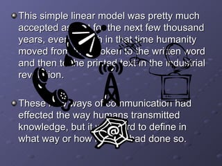 This simple linear model was pretty much accepted as fact for the next few thousand years, even though in that time humanity moved from the spoken to the written word and then to the printed text in the industrial revolution. These new ways of communication had effected the way humans transmitted knowledge, but it was hard to define in what way or how much it had done so. 