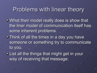 Problems with linear theory What their model really does is show that the liner model of communication itself has some inherent problems. Think of all the times in a day you have someone or something try to communicate to you. List all the things that might get in your way of receiving that message. 
