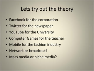 Lets try out the theory Facebook for the corporation Twitter for the newspaper YouTube for the University Computer Games for the teacher Mobile for the fashion industry Network or broadcast? Mass media or niche media? 