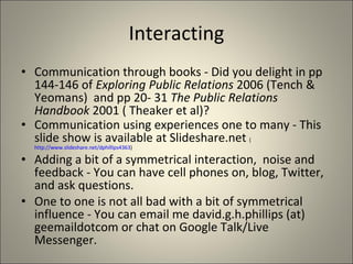 Interacting Communication through books - Did you delight in pp 144-146 of  Exploring Public Relations  2006 (Tench & Yeomans)  and pp 20- 31  The Public Relations Handbook  2001 ( Theaker et al)?  Communication using experiences one to many - This slide show is available at Slideshare.net  ( http://www.slideshare.net/dphillips4363 ) Adding a bit of a symmetrical interaction,  noise and feedback - You can have cell phones on, blog, Twitter, and ask questions. One to one is not all bad with a bit of symmetrical influence - You can email me david.g.h.phillips (at) geemaildotcom or chat on Google Talk/Live Messenger. 