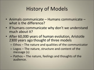 History of Models Animals communicate – Humans communicate – what is the difference? If humans communicate why don’t we understand much about it? After 60,000 years of human evolution, Aristotle 2300 years ago thought of three models  Ethos – The nature and qualities of the communicator Logos – The nature, structure and content of the message (s) Pathos – The nature, feelings and thoughts of the audience. 