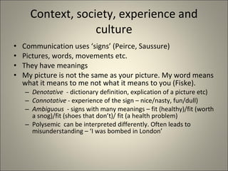 Context, society, experience and culture Communication uses ‘signs’ (Peirce, Saussure)  Pictures, words, movements etc. They have meanings My picture is not the same as your picture. My word means what it means to me not what it means to you (Fiske). Denotative   - dictionary definition, explication of a picture etc) Connotative  - experience of the sign – nice/nasty, fun/dull) Ambiguous   - signs with many meanings – fit (healthy)/fit (worth a snog)/fit (shoes that don’t)/ fit (a health problem) Polysemic  can be interpreted differently. Often leads to misunderstanding – ‘I was bombed in London’  