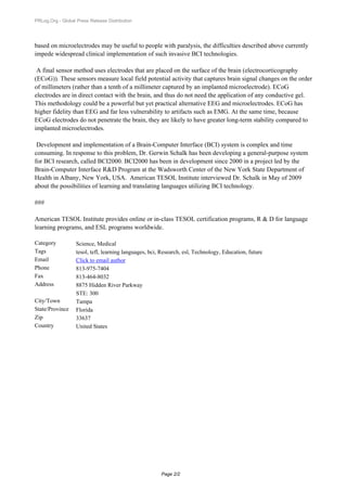 PRLog.Org - Global Press Release Distribution




based on microelectrodes may be useful to people with paralysis, the difficulties described above currently
impede widespread clinical implementation of such invasive BCI technologies.

 A final sensor method uses electrodes that are placed on the surface of the brain (electrocorticography
(ECoG)). These sensors measure local field potential activity that captures brain signal changes on the order
of millimeters (rather than a tenth of a millimeter captured by an implanted microelectrode). ECoG
electrodes are in direct contact with the brain, and thus do not need the application of any conductive gel.
This methodology could be a powerful but yet practical alternative EEG and microelectrodes. ECoG has
higher fidelity than EEG and far less vulnerability to artifacts such as EMG. At the same time, because
ECoG electrodes do not penetrate the brain, they are likely to have greater long-term stability compared to
implanted microelectrodes.

 Development and implementation of a Brain-Computer Interface (BCI) system is complex and time
consuming. In response to this problem, Dr. Gerwin Schalk has been developing a general-purpose system
for BCI research, called BCI2000. BCI2000 has been in development since 2000 in a project led by the
Brain-Computer Interface R&D Program at the Wadsworth Center of the New York State Department of
Health in Albany, New York, USA. American TESOL Institute interviewed Dr. Schalk in May of 2009
about the possibilities of learning and translating languages utilizing BCI technology.

###

American TESOL Institute provides online or in-class TESOL certification programs, R & D for language
learning programs, and ESL programs worldwide.

Category           Science, Medical
Tags               tesol, tefl, learning languages, bci, Research, esl, Technology, Education, future
Email              Click to email author
Phone              813-975-7404
Fax                813-464-8032
Address            8875 Hidden River Parkway
                   STE: 300
City/Town          Tampa
State/Province     Florida
Zip                33637
Country            United States




                                                        Page 2/2
 