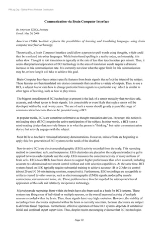 PRLog.Org - Global Press Release Distribution




                                   Communication via Brain Computer Interface

       By American TESOL Institute
       Dated: May 20, 2009

       American TESOL Institute explores the possibilities of learning and translating languages using brain
       computer interface technology.

       Theoretically, a Brain Computer Interface could allow a person to spell words using thoughts, which could
       then be translated into other languages. While brain-based spelling is a reality today, unfortunately, it is
       rather slow. Thought to text translation is typically at the rate of less than ten characters per minute. Thus, it
       seems that practical application of BCI technology in the area of translation would require a dramatic
       increase in this communication rate. It is currently not clear what the upper limit for this communication
       may be, or how long it will take to achieve this goal.

        Brain-Computer Interfaces extract specific features from brain signals that reflect the intent of the subject.
       These features are then translated into device commands that can drive a variety of outputs. Thus, to use a
       BCI, a subject has to learn how to change particular brain signals in a particular way, which is similar to
       other types of learning, such as how to play tennis.

        The biggest impediment of BCI technology at present is the lack of a sensor modality that provides safe,
       accurate, and robust access to brain signals. It is conceivable or even likely that such a sensor will be
       developed within the next twenty years. The use of such a sensor should greatly expand the range of
       communication functions that can be provided using a BCI.

        In popular media, BCIs are sometimes referred to as thought-translation devices. However, this notion is
       misleading since all BCIs require the active participation of the subject. In other words, a BCI is not a
       mind-reading device that passively listens in to what the person is "thinking," but rather a communication
       device that actively engages with the subject.

        Most BCIs to date have remained laboratory demonstrations. However, initial efforts are beginning to
       apply this first generation of BCI systems to the needs of the disabled.

        Non-invasive BCIs use electroencephalographic (EEG) activity recorded from the scalp. This recording
       method is convenient, safe, and inexpensive. EEG electrodes are placed on the scalp and conductive gel is
       applied between each electrode and the scalp. EEG measures the concerted activity of many millions of
       brain cells. EEG-based BCIs have been shown to support higher performance than often assumed, including
       accurate two-dimensional movement control without and with selection capabilities. At the same time, BCI
       systems based on EEG typically require substantial training to achieve accurate 1D or 2D device control
       (about 20 and 50 30-min training sessions, respectively). Furthermore, EEG recordings are susceptible to
       artifacts created by other sources, such as electromyographic (EMG) signals produced by muscle
       contractions, environmental noise, etc. These problems have thus far impeded the widespread clinical
       application of this safe and relatively inexpensive technology.

        Microelectrode recordings from within the brain have also been used as a basis for BCI systems. These
       systems use firing rates of individual or multiple neurons, or the overall neuronal activity of multiple
       neurons recorded within the brain. Thus, these signals have very high resolution. However, the stability of
       recordings from electrodes implanted within the brain is currently uncertain, because electrodes are subject
       to different tissue responses. Furthermore, effective operation of these BCI systems depends of substantial
       initial and continual expert supervision. Thus, despite recent encouraging evidence that BCI technologies


                                                           Page 1/2
 