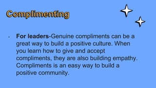 • For leaders-Genuine compliments can be a
great way to build a positive culture. When
you learn how to give and accept
compliments, they are also building empathy.
Compliments is an easy way to build a
positive community.
 