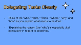 • Think of the “who,” “what,” “when,” “where,” “why” and
“how” as you explain what needs to be done
• Explaining the reason (the “why”) is especially vital,
particularly in regard to deadlines.
 