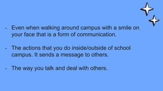 • Even when walking around campus with a smile on
your face that is a form of communication.
• The actions that you do inside/outside of school
campus. It sends a message to others.
• The way you talk and deal with others.
 