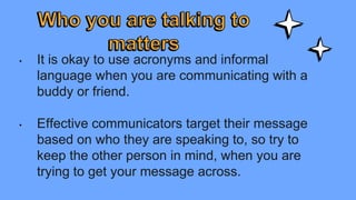 • It is okay to use acronyms and informal
language when you are communicating with a
buddy or friend.
• Effective communicators target their message
based on who they are speaking to, so try to
keep the other person in mind, when you are
trying to get your message across.
 