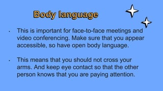 • This is important for face-to-face meetings and
video conferencing. Make sure that you appear
accessible, so have open body language.
• This means that you should not cross your
arms. And keep eye contact so that the other
person knows that you are paying attention.
 