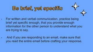 • For written and verbal communication, practice being
brief yet specific enough, that you provide enough
information for the other person to understand what you
are trying to say.
• And if you are responding to an email, make sure that
you read the entire email before crafting your response.
 