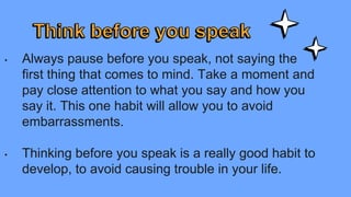 • Always pause before you speak, not saying the
first thing that comes to mind. Take a moment and
pay close attention to what you say and how you
say it. This one habit will allow you to avoid
embarrassments.
• Thinking before you speak is a really good habit to
develop, to avoid causing trouble in your life.
 